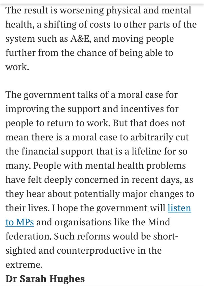 The result is worsening physical and mental health, a shifting of costs to other parts of the system such as A&E, and moving people further from the chance of being able to work.
The government talks of a moral case for improving the support and incentives for people to return to work. But that does not mean there is a moral case to arbitrarily cut the financial support that is a lifeline for so many. People with mental health problems have felt deeply concerned in recent days, as they hear about potentially major changes to their lives. I hope the government will listen to MPs and organisations like the Mind federation. Such reforms would be shortsighted and counterproductive in the extreme.
Dr Sarah Hughes
