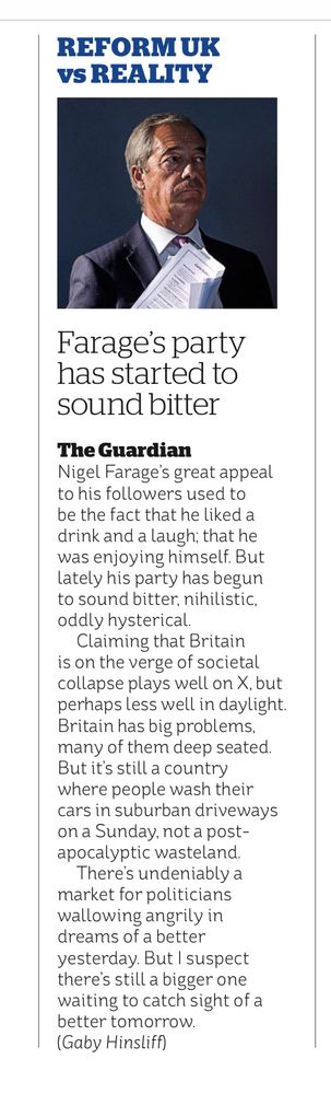 REFORM UK VS REALITY
Farage's party has started to sound bitter
The Guardian

Nigel Farage's great appeal to his followers used to be the fact that he liked a drink and a laugh; that he was enjoying himself. But lately his party has begun to sound bitter, nihilistic, oddly hysterical.
Claiming that Britain is on the verge of societal collapse plays well on X, but perhaps less well in daylight.
Britain has big problems, many of them deep seated.
But it's still a country where people wash their cars in suburban driveways on a Sunday, not a post-apocalyptic wasteland.
There's undeniably a market for politicians wallowing angrily in dreams of a better yesterday. But I suspect there's still a bigger one waiting to catch sight of a better tomorrow.
(Gaby Hinsliff)