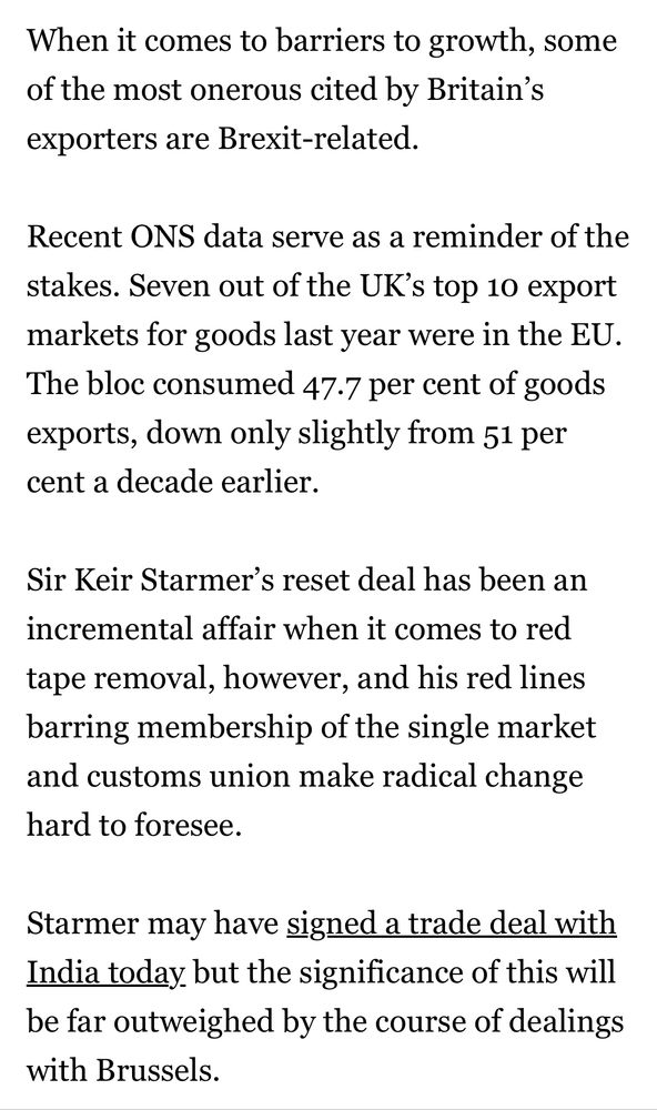 When it comes to barriers to growth, some of the most onerous cited by Britain's exporters are Brexit-related.
Recent ONS data serve as a reminder of the stakes. Seven out of the UK's top 10 export markets for goods last year were in the EU.
The bloc consumed 47.7 per cent of goods exports, down only slightly from 51 per cent a decade earlier.
Sir Keir Starmer's reset deal has been an incremental affair when it comes to red tape removal, however, and his red lines barring membership of the single market and customs union make radical change hard to foresee.
Starmer may have signed a trade deal with India today but the significance of this will be far outweighed by the course of dealings with Brussels.