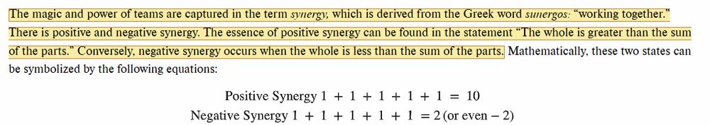snip from an online textbook

The magic and power of teams are captured in the term syndergy, which is derived from the Greek word sunergos: "working together."  There is positive and negative synergy.  The essence of positive synergy can be found in the statement "The whole is greater than the sum of the parts." Mathematically, these two states can be symbolized by the following equations: 
Positive Synergy 1 + 1 +1 + 1 + 1 = 10
Negative Synergy 1 + 1 +1 + 1 + 1 = 2 (or even -2)