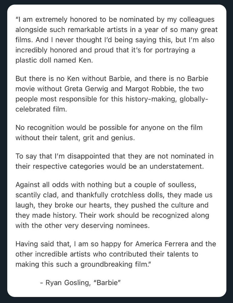 "I am extremely honored to be nominated by my colleagues alongside such remarkable artists in a year of so many great films. And I never thought l'd being saying this, but l'm also incredibly honored and proud that it's for portraying a plastic doll named Ken.
But there is no Ken without Barbie, and there is no Barbie movie without Greta Gerwig and Margot Robbie, the two people most responsible for this history-making, globally-celebrated film.
No recognition would be possible for anyone on the film without their talent, grit and genius.
To say that I'm disappointed that they are not nominated in their respective categories would be an understatement.
Against all odds with nothing but a couple of soulless, scantily clad, and thankfully crotchless dolls, they made us laugh, they broke our hearts, they pushed the culture and they made history. Their work should be recognized along with the other very deserving nominees.
Having said that, I am so happy for America Ferrera and the other in