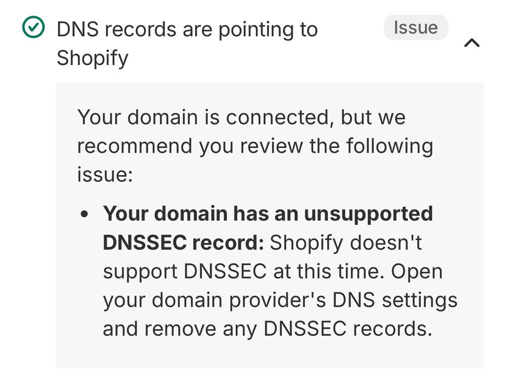 Screen shot with the following text from Shopify: • DNS records are pointing to Shopify Issue Your domain is connected, but we recommend you review the following issue: • Your domain has an unsupported DNSSEC record: Shopify doesn't support DNSSEC at this time. Open your domain provider's DNS settings and remove any DNSSEC records.