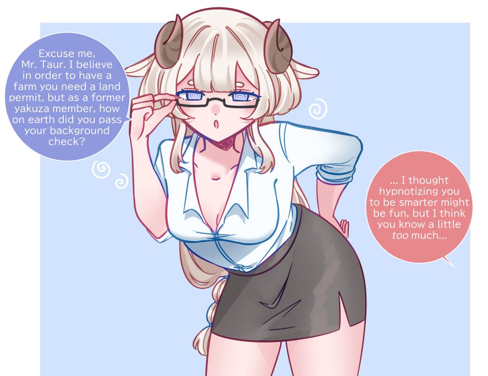 My OC, Sheep girl, Miko is wearing an office lady outfit with short black skirt and glasses. She is bent forward with one hand on her hip and the other adjusting her glasses. She has spirals in her eyes as she’s been hypnotized into being smarter. Although it seems to have backfired, as she’s become a little too smart…

Miko: “Excuse me, Mr. Taur. I believe in order to have a farm you need a land permit, but as a former yakuza member, how on earth did you pass your background check?”

Taur: “... I thought hypnotizing you to be smarter might be fun, but I think you know a little too much...”

Tag for the art gallery: #MilkouArt