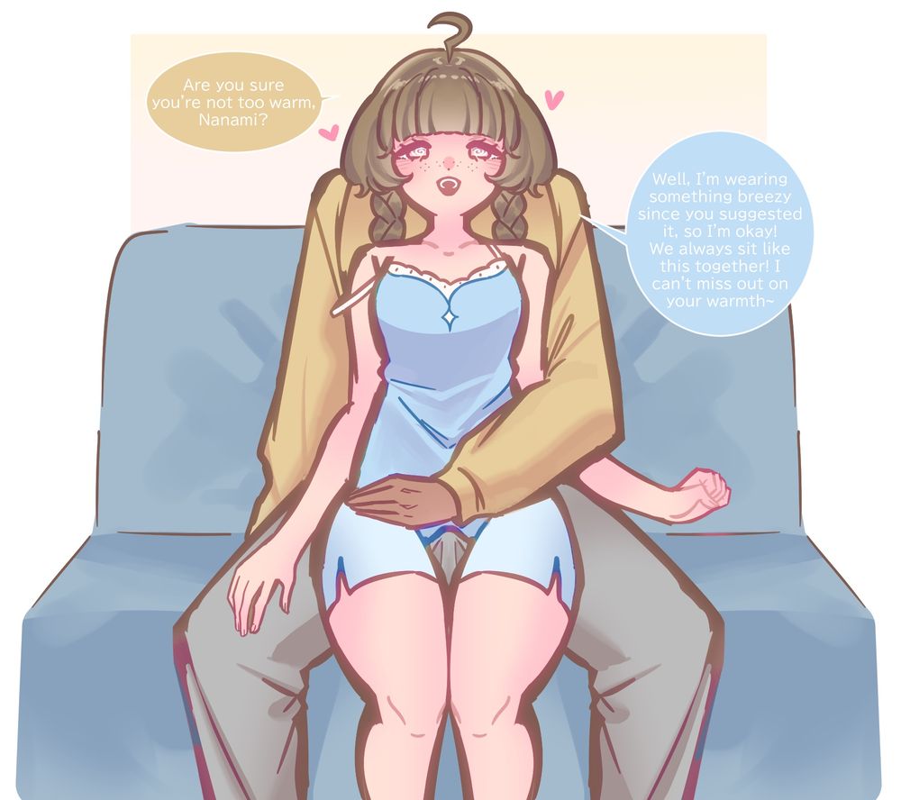 After a little common sense shifting, Nanami has been trained to always wear breezy clothes when at home. So it feels so natural for her to always sit on Kyou’s lap when she sits on the couch, because she would be so cold otherwise. 

Nanami has freckles, brown hair in braids with ahoge and is wearing a blue negligee with one of her straps slipping off. Nanami is seated on Kyou’s lap with clear spirals in her eyes.

Kyou: Are you sure you’re not too warm, Nanami?

Nanami: well I’m wearing something breezy because you suggested it, so I’m okay! We always sit like this together! I can’t miss out on your warmth!

Tag for the art gallery: #MilkouArt