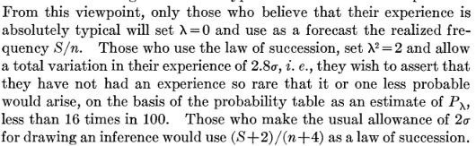 Excerpt from Wilson (1927; https://www.jstor.org/stable/2276774) From this viewpoint, only those who believe that their experience is absolutely typical will set lambda=0 and use as a forecast the realized frequency S/n. Those who use the law of succession, set lambda^2 = 2 and allow
a total variation in their experience of 2.8sigma, i. e., they wish to assert that they have not had an experience so rare that it or one less probable
would arise, on the basis of the probability table as an estimate of P_lambda, less than 16 times in 100. Those who make the usual allowance of 2sigma for drawing an inference would use (S+2)/(n+4) as a law of succession.