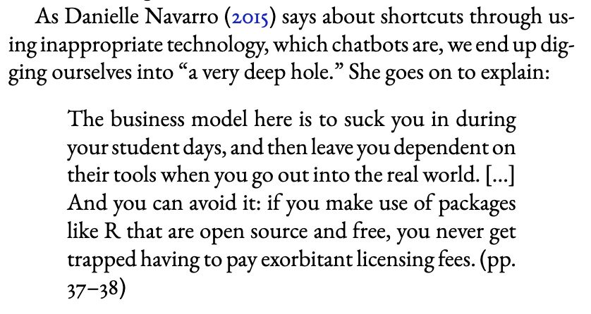 Excerpt from Guest & van Rooij, 2025:

As Danielle Navarro (2015) says about shortcuts through us-
ing inappropriate technology, which chatbots are, we end up dig-
ging ourselves into “a very deep hole.” She goes on to explain:

"The business model here is to suck you in during
your student days, and then leave you dependent on
their tools when you go out into the real world. [...]
And you can avoid it: if you make use of packages
like R that are open source and free, you never get
trapped having to pay exorbitant licensing fees." (pp.
37–38)