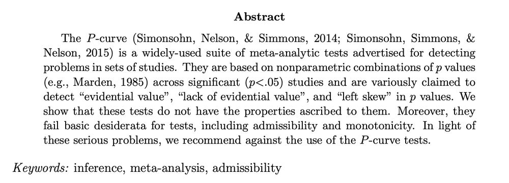 Abstract for the paper: The P-curve (Simonsohn, Nelson, & Simmons, 2014; Simonsohn, Simmons, & Nelson, 2015) is a widely-used suite of meta-analytic tests advertised for detecting problems in sets of studies. They are based on nonparametric combinations of p values (e.g., Marden, 1985) across significant (p < .05) studies and are variously claimed to detect “evidential value”, “lack of evidential value”, and “left skew” in p values. We show that these tests do not have the properties ascribed to them. Moreover, they fail basic desiderata for tests, including admissibility and monotonicity. In light of these serious problems, we recommend against the use of the P-curve tests.