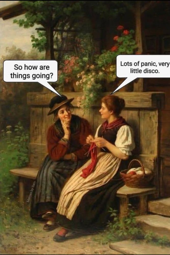 Painting of two women in middle class late 18th century dress sitting outside on a bench. One has a hat on and the other is knitting. 

The woman with the hat asks, “So how are things going?” 

The woman knitting answers, “Lots of panic, Very little disco.” 