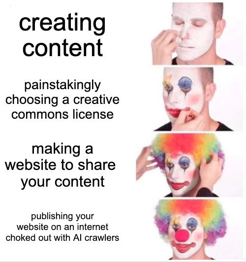 A four panel meme, with each panel showing a person dressing up as a clown. The first panel has the caption, "creating content", and shows the person applying foundation. The second panel has the caption, "painstakingly choosing a creative commons license", and shows the person applying clown makeup. The third panel has the caption, "making a website to share your content", and shows the person putting on a rainbow-colored wig. The fourth and final panel has the caption, "publishing your website on an internet choked out with AI crawlers", and shows the person as a clown in full, staring at the camera.