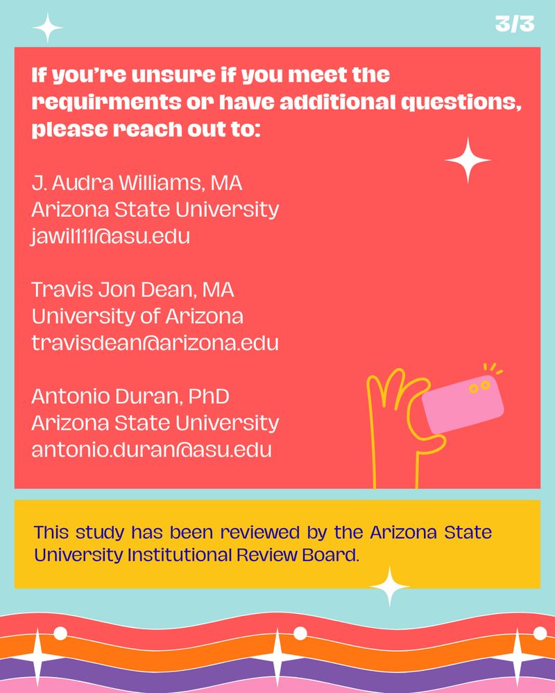 Final slide (3 of 3) of research study flyer with teal background and white decorative stars. Large coral red section contains white text stating "If you're unsure if you meet the requirements or have additional questions, please reach out to:" followed by contact information for three researchers: J. Audra Williams, MA from Arizona State University (jawill111@asu.edu), Travis Jon Dean, MA from University of Arizona (travisdean@arizona.edu), and Antonio Duran, PhD from Arizona State University (antonio.duran@asu.edu). Small illustration of yellow hand holding purple phone appears in bottom right of red section. Yellow banner at bottom states "This study has been reviewed by the Arizona State University Institutional Review Board." Decorative rainbow wave pattern with white stars spans bottom edge.