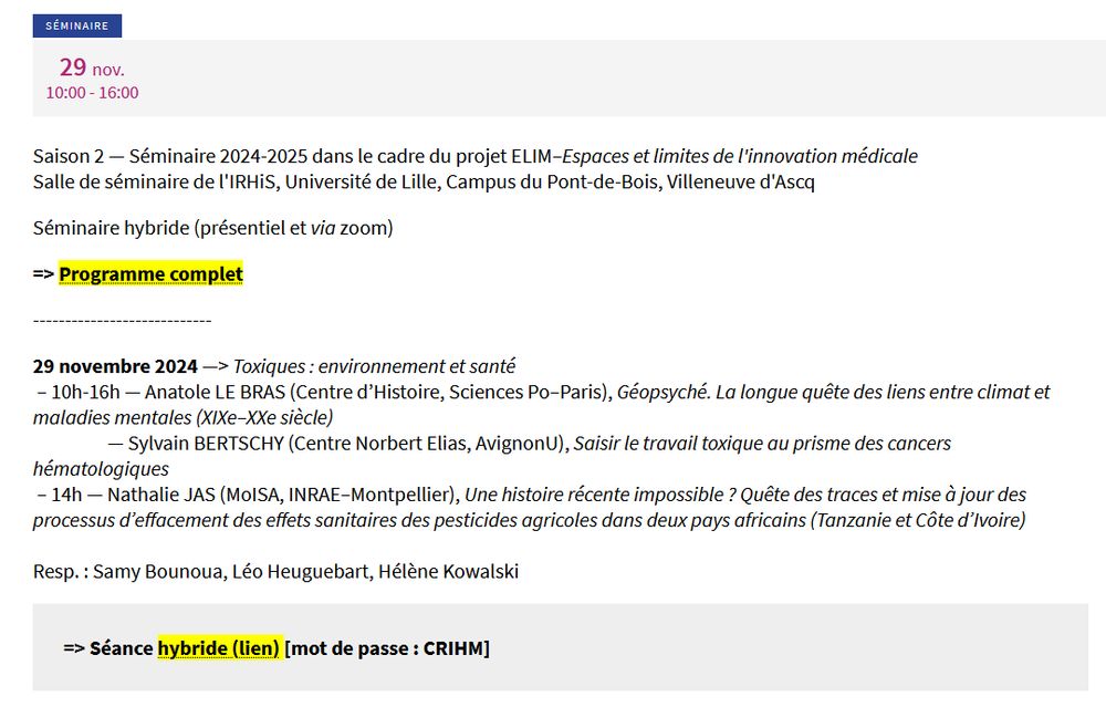 Séminaire
29 nov.
10:00 - 16:00

Saison 2 — Séminaire 2024-2025 dans le cadre du projet ELIM–Espaces et limites de l'innovation médicale
Salle de séminaire de l'IRHiS, Université de Lille, Campus du Pont-de-Bois, Villeneuve d'Ascq

Séminaire hybride (présentiel et via zoom)

29 novembre 2024 —> Toxiques : environnement et santé
 – 10h-16h — Anatole LE BRAS (Centre d’Histoire, Sciences Po–Paris), Géopsyché. La longue quête des liens entre climat et maladies mentales (XIXe–XXe siècle)
                  — Sylvain BERTSCHY (Centre Norbert Elias, AvignonU), Saisir le travail toxique au prisme des cancers hématologiques
 – 14h — Nathalie JAS (MoISA, INRAE–Montpellier), Une histoire récente impossible ? Quête des traces et mise à jour des processus d’effacement des effets sanitaires des pesticides agricoles dans deux pays africains (Tanzanie et Côte d’Ivoire)

Resp. : Samy Bounoua, Léo Heuguebart, Hélène Kowalski

=> Séance hybride (lien) [mot de passe : CRIHM] 