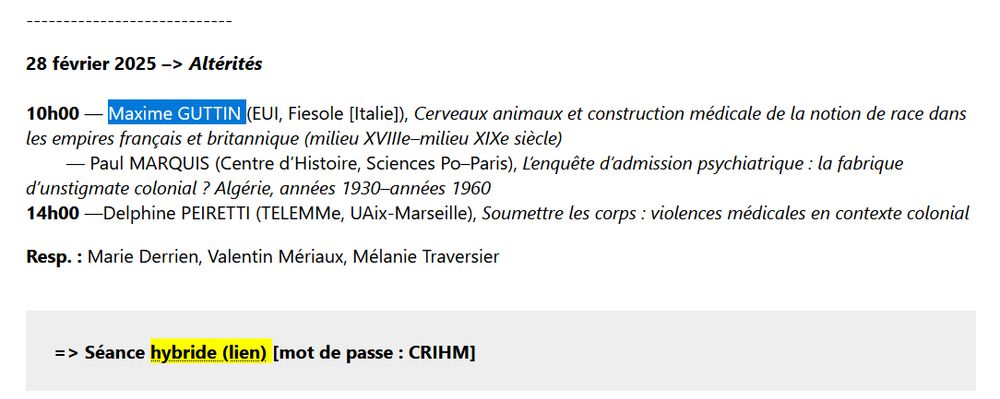 28 février 2025 –> Altérités

10h00 — Maxime GUTTIN (EUI, Fiesole [Italie]), Cerveaux animaux et construction médicale de la notion de race dans les empires français et britannique (milieu XVIIIe–milieu XIXe siècle)
        — Paul MARQUIS (Centre d’Histoire, Sciences Po–Paris), L’enquête d’admission psychiatrique : la fabrique d’unstigmate colonial ? Algérie, années 1930–années 1960
14h00 —Delphine PEIRETTI (TELEMMe, UAix-Marseille), Soumettre les corps : violences médicales en contexte colonial

Resp. : Marie Derrien, Valentin Mériaux, Mélanie Traversier