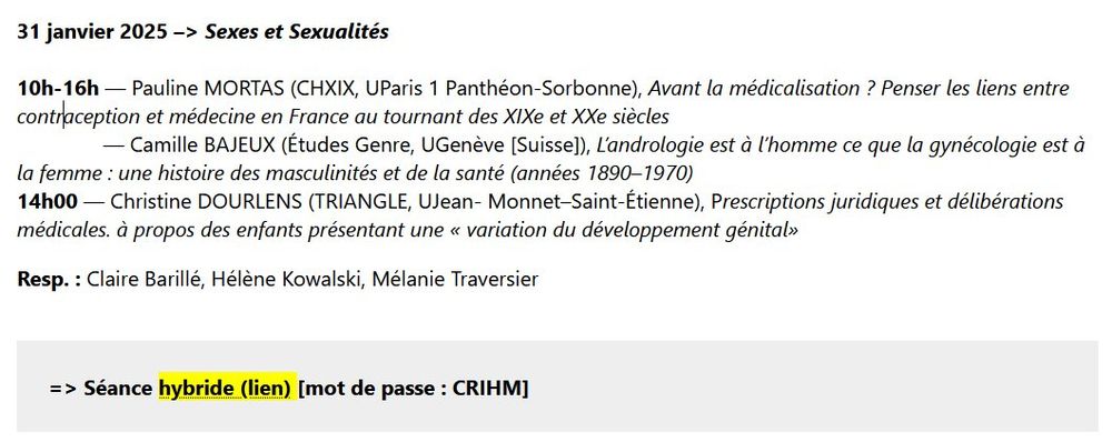 31 janvier 2025 –> Sexes et Sexualités

10h-16h — Pauline MORTAS (CHXIX, UParis 1 Panthéon-Sorbonne), Avant la médicalisation ? Penser les liens entre contraception et médecine en France au tournant des XIXe et XXe siècles
               — Camille BAJEUX (Études Genre, UGenève [Suisse]), L’andrologie est à l’homme ce que la gynécologie est à la femme : une histoire des masculinités et de la santé (années 1890–1970)
14h00 — Christine DOURLENS (TRIANGLE, UJean- Monnet–Saint-Étienne), Prescriptions juridiques et délibérations médicales. à propos des enfants présentant une « variation du développement génital»

Resp. : Claire Barillé, Hélène Kowalski, Mélanie Traversier

=> Séance hybride (lien) [mot de passe : CRIHM] 
