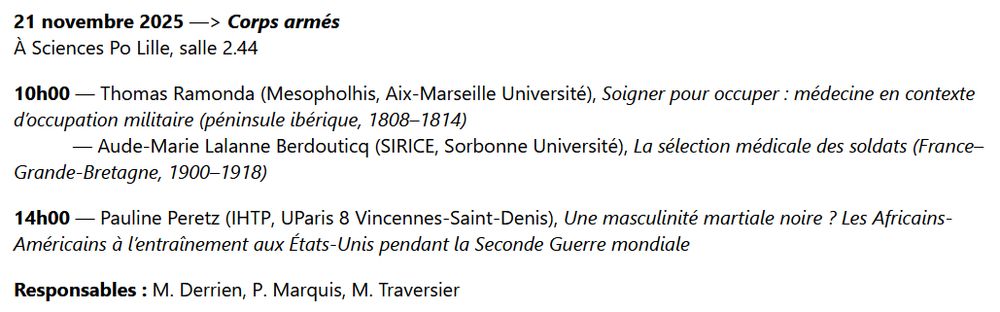 21 novembre 2025 —> Corps armés
À Sciences Po Lille, salle 2.44

10h00 — Thomas Ramonda (Mesopholhis, Aix-Marseille Université), Soigner pour occuper : médecine en contexte d’occupation militaire (péninsule ibérique, 1808–1814) 
           — Aude-Marie Lalanne Berdouticq (SIRICE, Sorbonne Université), La sélection médicale des soldats (France–Grande-Bretagne, 1900–1918)

14h00 — Pauline Peretz (IHTP, UParis 8 Vincennes-Saint-Denis), Une masculinité martiale noire ? Les Africains-Américains à l’entraînement aux États-Unis pendant la Seconde Guerre mondiale

Responsables : M. Derrien, P. Marquis, M. Traversier