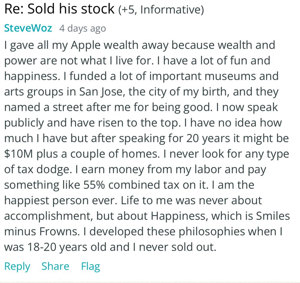 SteveWoz 
I gave all my Apple wealth away because wealth and power are not what I live for. I have a lot of fun and happiness. I funded a lot of important museums and arts groups in San Jose, the city of my birth, and they named a street after me for being good. I now speak publicly and have risen to the top. I have no idea how much I have but after speaking for 20 years it might be $10M plus a couple of homes. I never look for any type of tax dodge. I earn money from my labor and pay something like 55% combined tax on it. I am the happiest person ever. Life to me was never about accomplishment, but about Happiness, which is Smiles minus Frowns. I developed these philosophies when I was 18-20 years old and I never sold out.