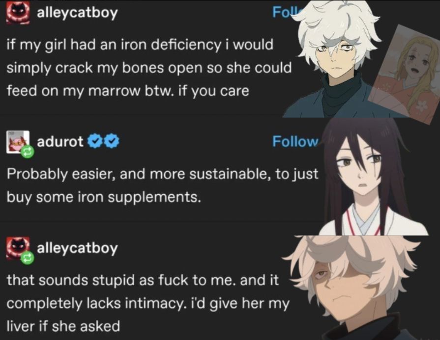 Gabimaru, as Tumblr user Alleycatboy: "If my girl had an iron deficiency I would simply crack my bones open so she could feed on my marrow btw. If you care." Reply by Sagiri as Adurot: "Probably easier, and more sustainable, to just but some iron supplements." Alleycatboy: "That sounds stupid as fuck to me. and it completely lacks intimacy. I'd give her my liver if she asked"
