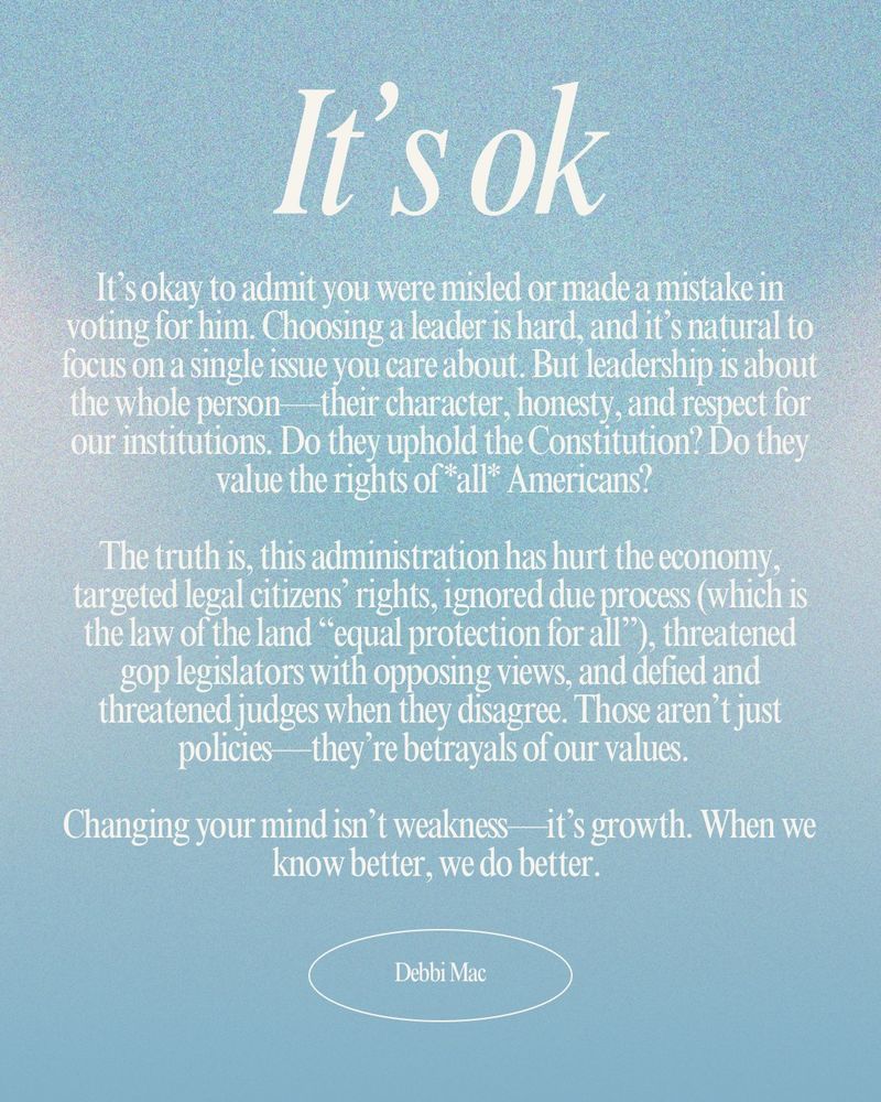 Text image with motivational message that encourages political reflection and growth. Discusses the importance of evaluating leaders based on character and upholding constitutional values. Offers perspective on acknowledging mistakes and evolving for the better. Background is a soft blue gradient. The full text reads: 

It’s okay to admit you were misled or made a mistake in voting for him. Choosing a leader is hard, and it’s natural to focus on a single issue you care about. But leadership is about the whole person—their character, honesty, and respect for our institutions. Do they uphold the Constitution? Do they value the rights of *all* Americans?  

The truth is, this administration has hurt the economy, targeted legal citizens’ rights, ignored due process (which is the law of the land “equal protection for all”), threatened gop legislators with opposing views, and defied and threatened judges when they disagree. Those aren’t just policies—they’re betrayals of our values.  

Changing your mind isn’t weakness—it’s growth. When we know better, we do better. 