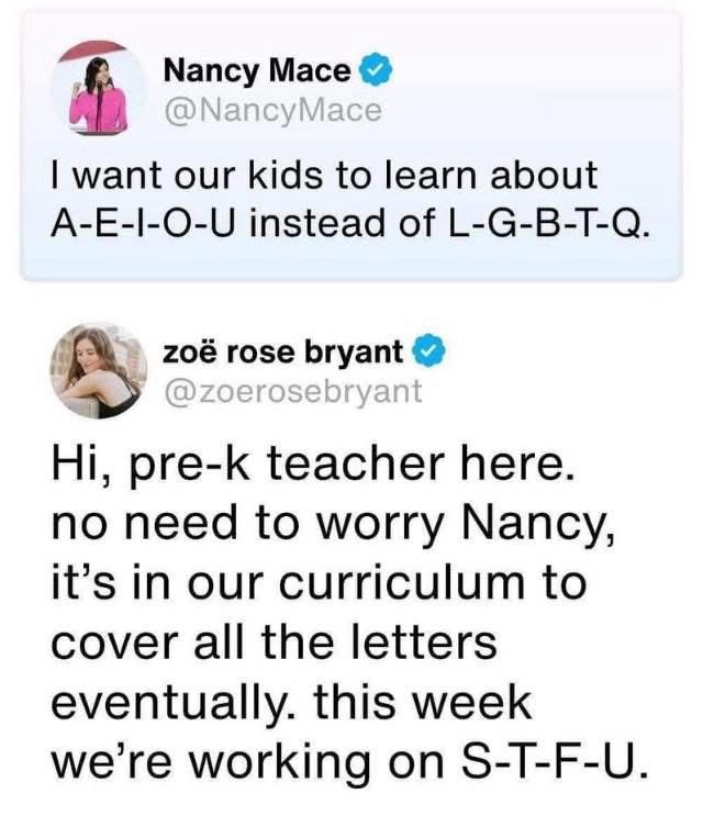 A screenshot of a Twitter exchange. The first tweet from crazy Nancy Mace reads: “I want our kids to learn about A-E-I-O-U instead of L-G-B-T-Q.” The second tweet, from a pre-k teacher Zoe Rose Bryant, humorously responds “Hi, pre-k teacher here. no need to worry Nancy, it's in our curriculum to cover all the letters eventually. this week we're working on S-T-F-U.”