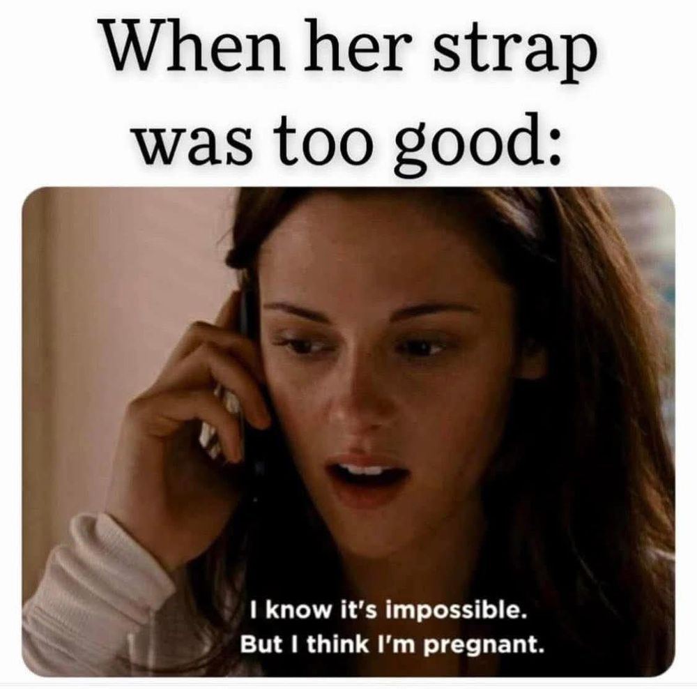 Headline: when her strap was too good

Body: I know it’s impossible but I think I’m pregnant. 