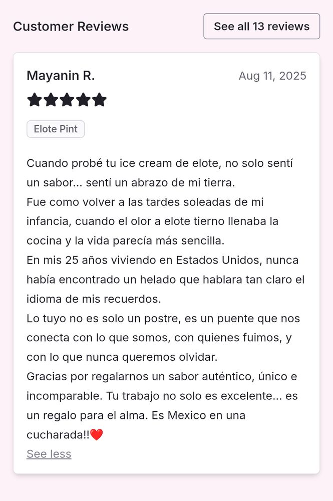 Mayanin R.
Aug 11, 2025
Elote Pint
Cuando probé tu ice cream de elote, no solo sentí un sabor... sentí un abrazo de mi tierra. Fue como volver a las tardes soleadas de mi infancia, cuando el olor a elote tierno llenaba la cocina y la vida parecía más sencilla. En mis 25 años viviendo en Estados Unidos, nunca había encontrado un helado que hablara tan claro el idioma de mis recuerdos. Lo tuyo no es solo un postre, es un puente que nos conecta con lo que somos, con quienes fuimos, y con lo que nunca queremos olvidar. Gracias por regalarnos un sabor auténtico, único e incomparable. ¡Tu trabajo no solo es excelente... es un regalo para el alma. Es México en una cucharada! ❤️

Translation:
When I tried your elote ice cream, I didn't only taste a flavor ... I felt the embrace of my land. It was like returning to the sun-drenched afternoons of my childhood, when the scent of tender corn would fill the kitchen, and life seemed simpler. In my 25 years living in the US, I have never found an ice cream that spoke so clearly the language of my memories. Your ice cream is not just a dessert, it's a bridge that connects us to what we are, to who we were, and to what we want to never forget. Thank you for giving us a flavor authentic, unique, and incomparable. Your work is not just excellent, it's a gift for the soul. It's Mexico in a spoon!