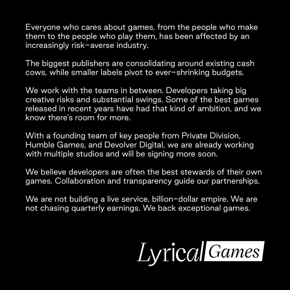 Text with Lyrical Games logo underneath:

Everyone who cares about games, from the people who make them to the people who play them, has been affected by an increasingly risk-averse industry.

The biggest publishers are consolidating around existing cash cows, while smaller labels pivot to ever-shrinking budgets.

We work with the teams in between. Developers taking big creative risks and substantial swings. Some of the best games released in recent years have had that kind of ambition, and we know there’s room for more.

With a founding team of key people from Private Division, Humble Games, and Devolver Digital, we are already working with multiple studios and will be signing more soon.

We believe developers are often the best stewards of their own games. Collaboration and transparency guide our partnerships.

We are not building a live service, billion-dollar empire. We are not chasing quarterly earnings. We back exceptional games. 
