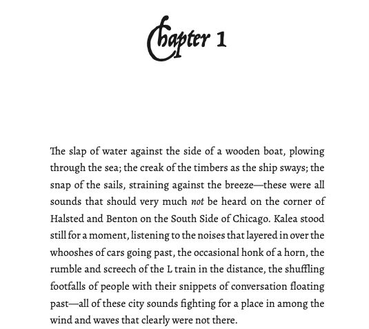 The slap of water against the side of a wooden boat, plowing through the sea; the creak of the timbers as the ship sways; the snap of the sails, straining against the breeze—these were all sounds that should very much not be heard on the corner of Halsted and Benton on the South Side of Chicago. Kalea stood still for a moment, listening to the noises that layered in over the whooshes of cars going past, the occasional honk of a horn, the rumble and screech of the L train in the distance, the shuffling footfalls of people with their snippets of conversation floating past—all of these city sounds fighting for a place in among the wind and waves that clearly were not there.