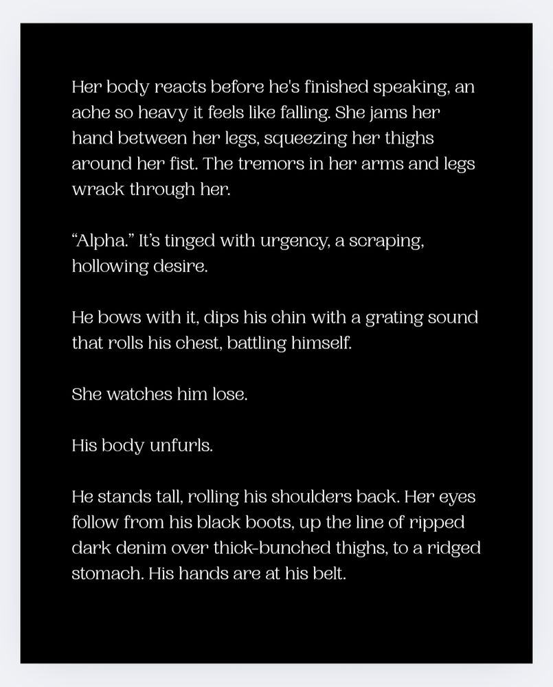 Her body reacts before he's finished speaking, an ache so heavy it feels like falling. She jams her hand between her legs, squeezing her thighs around her fist. The tremors in her arms and legs wrack through her. 

“Alpha.” It’s tinged with urgency, a scraping, hollowing desire.  

He bows with it, dips his chin with a grating sound that rolls his chest, battling himself.   

She watches him lose. 

His body unfurls. 

He stands tall, rolling his shoulders back. Her eyes follow from his black boots, up the line of ripped dark denim over thick-bunched thighs, to a ridged stomach. His hands are at his belt. 