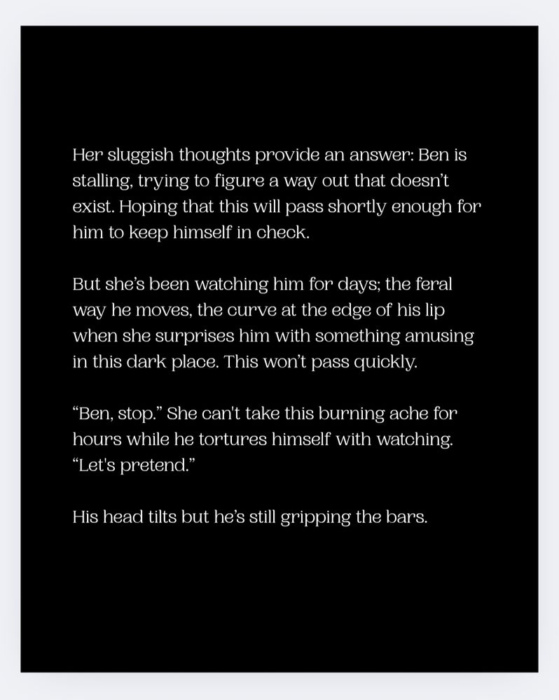 Her sluggish thoughts provide an answer: Ben is stalling, trying to figure a way out that doesn’t exist. Hoping that this will pass shortly enough for him to keep himself in check.

But she’s been watching him for days; the feral way he moves, the curve at the edge of his lip when she surprises him with something amusing in this dark place. This won’t pass quickly. 

“Ben, stop.” She can't take this burning ache for hours while he tortures himself with watching. “Let's pretend.”

His head tilts but he’s still gripping the bars.