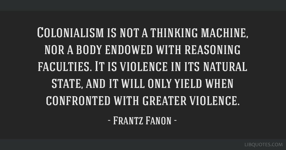A quote from Frantz Fanon: 

Colonialism is not a thinking machine, nor a body endowed with reasoning faculties. It is violence in its natural state, and it will only yield when confronted with greater violence.