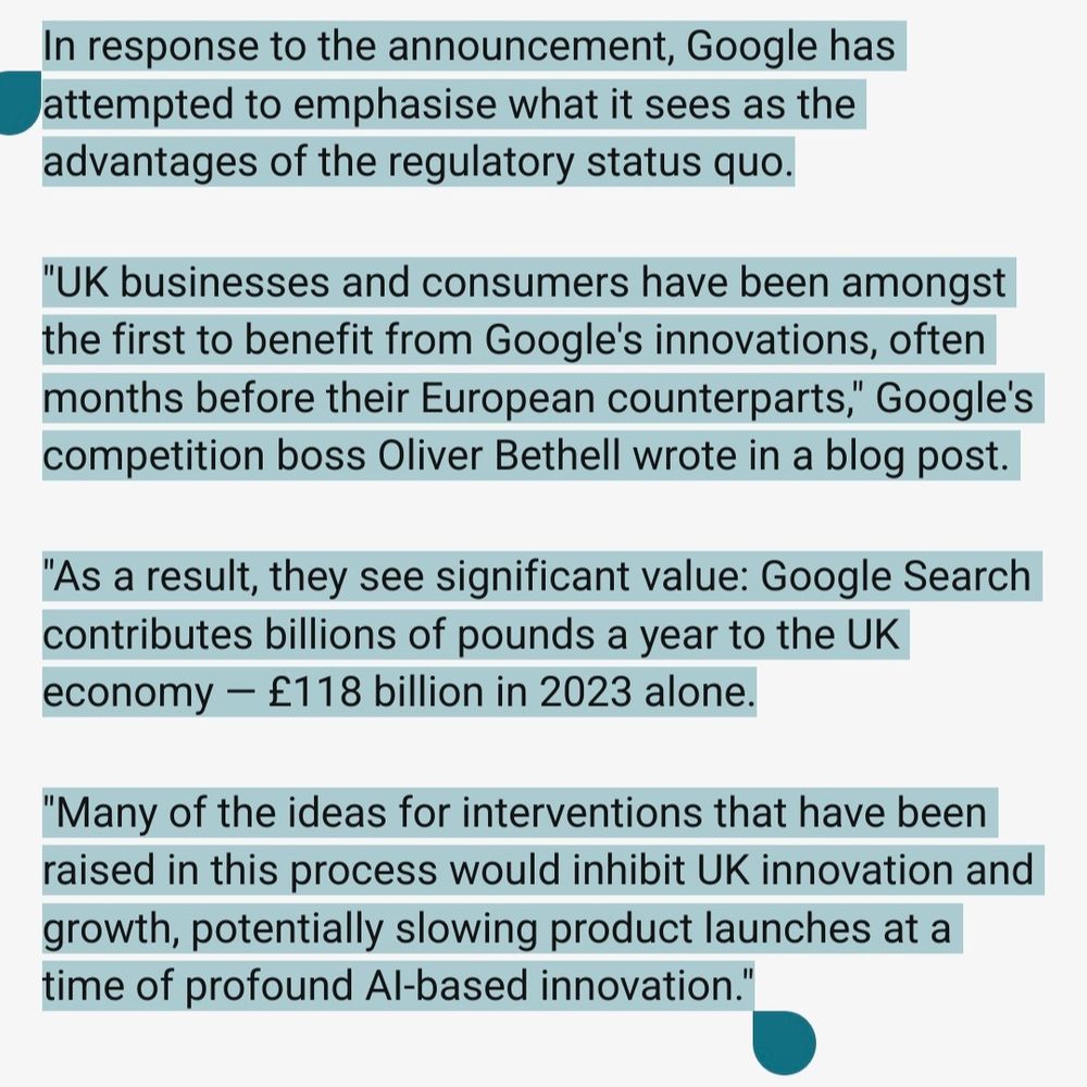The text in the pic reads:

In response to the announcement, Google has attempted to emphasise what it sees as the advantages of the regulatory status quo.

"UK businesses and consumers have been amongst the first to benefit from Google's innovations, often months before their European counterparts," Google's competition boss Oliver Bethell wrote in a blog post.

"As a result, they see significant value: Google Search contributes billions of pounds a year to the UK economy — £118 billion in 2023 alone.

"Many of the ideas for interventions that have been raised in this process would inhibit UK innovation and growth, potentially slowing product launches at a time of profound AI-based innovation."