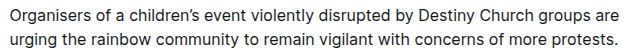 Organisers of a children’s event violently disrupted by Destiny Church groups are urging the rainbow community to remain vigilant with concerns of more protests.

source: https://www.nzherald.co.nz/nz/destiny-church-violent-protests-auckland-pride-urges-vigilance-in-lgbtq-community