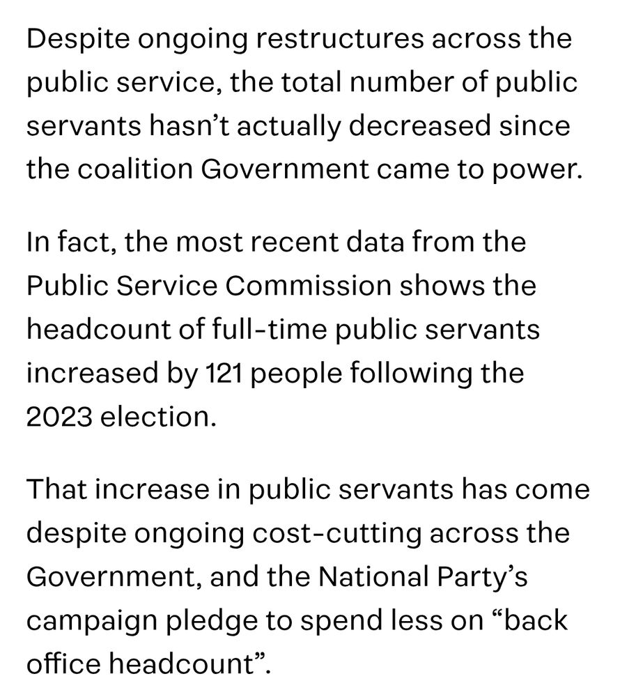 Despite ongoing restructures across the public service, the total number of public servants hasn’t actually decreased since the coalition Government came to power.

In fact, the most recent data from the Public Service Commission shows the headcount of full-time public servants increased by 121 people following the 2023 election.

That increase in public servants has come despite ongoing cost-cutting across the Government, and the National Party’s campaign pledge to spend less on “back office headcount”.

https://share.google/U0Hb9kT9Cec7KAUQE