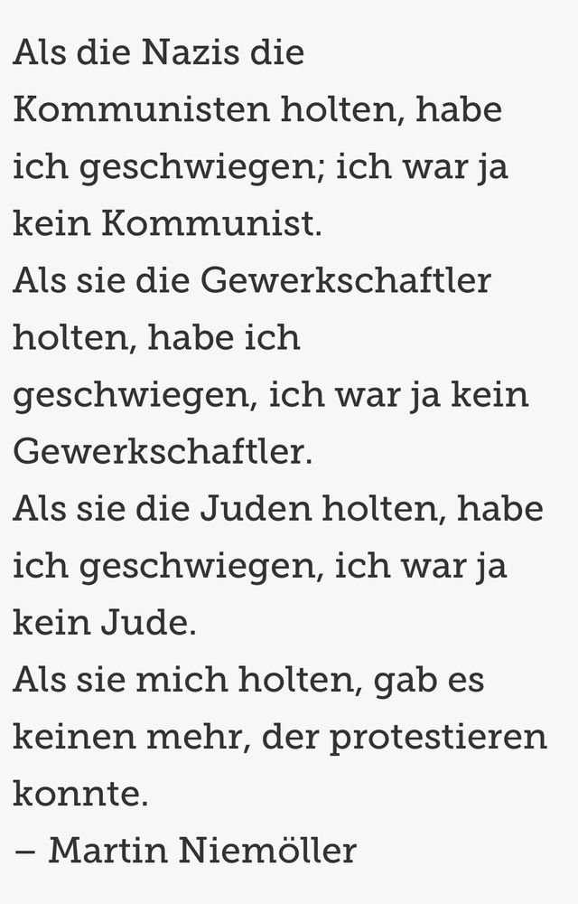Als die Nazis die Kommunisten holten, habe ich geschwiegen; ich war ja kein Kommunist.
Als sie die Gewerkschaftler holten, habe ich geschwiegen, ich war ja kein Gewerkschaftler.
Als sie die Juden holten, habe ich geschwiegen, ich war ja kein Jude.
Als sie mich holten, gab es keinen mehr, der protestieren konnte.
– Martin Niemöller 