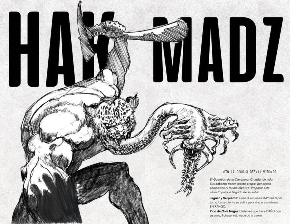 El texto lee: HAK MADZ
ATQ: 11 DAÑO: 3 DEF: 11 VIDA: 20

El Guardian de la Campana. Creador de vida.
Sus cabezas tienen mente propia, por suerte comparten el mismo objetivo: Preparar este planeta para la llegada de su señor.

Jaguar y Serpiente: Tiene 3 acciones MAYORES por turno. La serpiente se estira para atacar a criaturas 
EN RANGO.

Pico de Cola Negra: Cada vez que hace DAÑO con 
su arma, 1 girasol rojo nace de la carne. 
