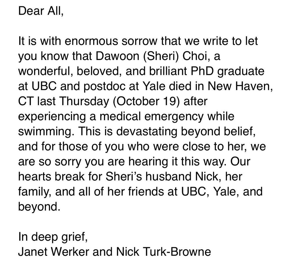 Email letter saying: 

Dear All,
 
It is with enormous sorrow that we write to let you know that Dawoon (Sheri) Choi, a wonderful, beloved, and brilliant PhD graduate at UBC and postdoc at Yale died in New Haven, CT last Thursday (October 19) after experiencing a medical emergency while swimming. This is devastating beyond belief, and for those of you who were close to her, we are so sorry you are hearing it this way. Our hearts break for Sheri’s husband Nick, her family, and all of her friends at UBC, Yale, and beyond.
 
In deep grief,
Janet Werker and Nick Turk-Browne