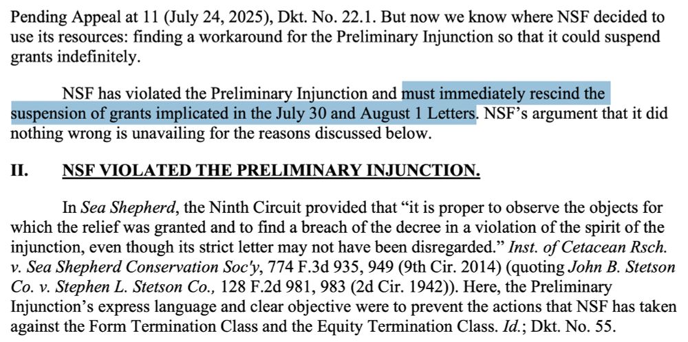 But now we know where NSF decided to
use its resources: finding a workaround for the Preliminary Injunction so that it could suspend
grants indefinitely.
NSF has violated the Preliminary Injunction and must immediately rescind the
suspension of grants implicated in the July 30 and August 1 Letters. NSF’s argument that it did
nothing wrong is unavailing for the reasons discussed below.
II. NSF VIOLATED THE PRELIMINARY INJUNCTION.
In Sea Shepherd, the Ninth Circuit provided that “it is proper to observe the objects for
which the relief was granted and to find a breach of the decree in a violation of the spirit of the
injunction, even though its strict letter may not have been disregarded.” Inst. of Cetacean Rsch.
v. Sea Shepherd Conservation Soc'y, 774 F.3d 935, 949 (9th Cir. 2014) (quoting John B. Stetson
Co. v. Stephen L. Stetson Co., 128 F.2d 981, 983 (2d Cir. 1942)). Here, the Preliminary
Injunction’s express language and clear objective were to prevent the actions that NSF has taken
against the Form Termination Class and the Equity Termination Class. Id.; Dkt. No. 55.