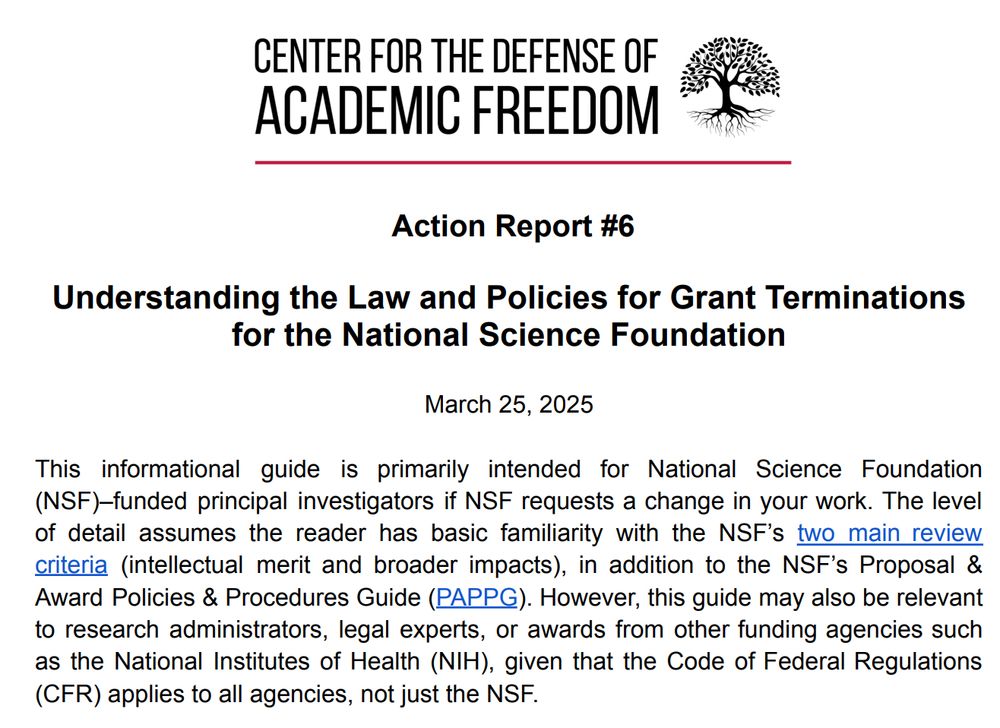 Action Report #6 Understanding the Law and Policies for Grant Terminations for the National Science Foundation March 25, 2025 This informational guide is primarily intended for National Science Foundation (NSF)–funded principal investigators if NSF requests a change in your work. The level of detail assumes the reader has basic familiarity with the NSF’s two main review criteria (intellectual merit and broader impacts), in addition to the NSF’s Proposal & Award Policies & Procedures Guide (PAPPG). However, this guide may also be relevant to research administrators, legal experts, or awards from other funding agencies such as the National Institutes of Health (NIH), given that the Code of Federal Regulations (CFR) applies to all agencies, not just the NSF.
