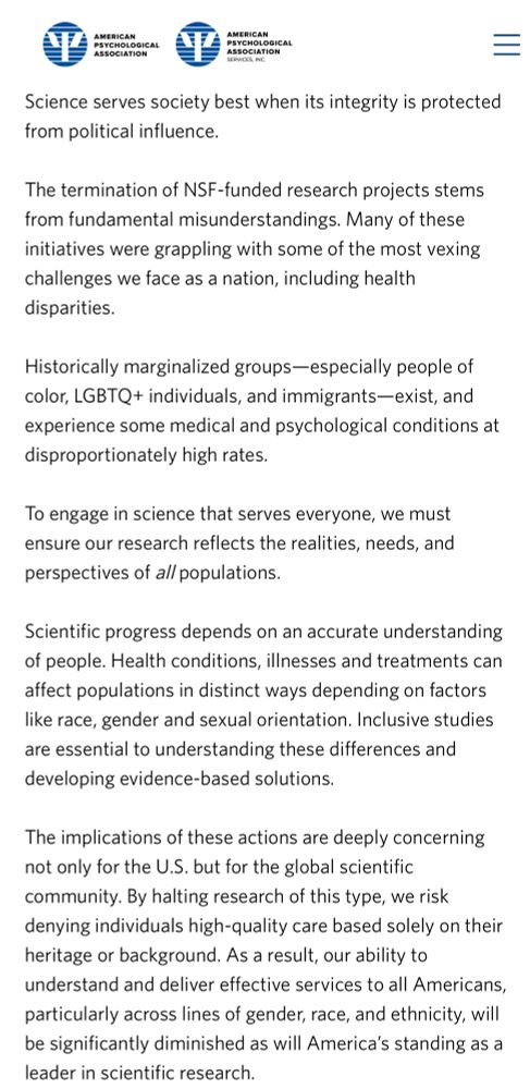 Science serves society best when its integrity is protected from political influence.

The termination of NSF-funded research projects stems from fundamental misunderstandings. Many of these initiatives were grappling with some of the most vexing challenges we face as a nation, including health disparities.

Historically marginalized groups—especially people of color, LGBTQ+ individuals, and immigrants—exist, and experience some medical and psychological conditions at disproportionately high rates.

To engage in science that serves everyone, we must ensure our research reflects the realities, needs, and perspectives of all populations.

Scientific progress depends on an accurate understanding of people. Health conditions, illnesses and treatments can affect populations in distinct ways depending on factors like race, gender and sexual orientation. Inclusive studies are essential to understanding these differences and developing evidence-based solutions. 

The implications of these actions are deeply concerning not only for the U.S. but for the global scientific community. By halting research of this type, we risk denying individuals high-quality care based solely on their heritage or background. As a result, our ability to understand and deliver effective services to all Americans, particularly across lines of gender, race, and ethnicity, will be significantly diminished as will America’s standing as a leader in scientific research.