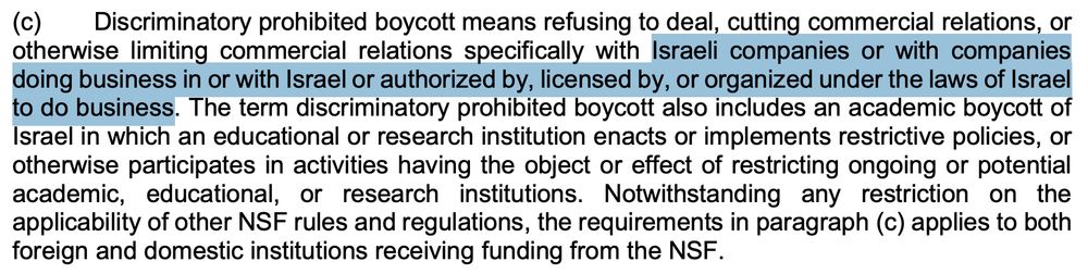 (c) Discriminatory prohibited boycott means refusing to deal, cutting commercial relations, or otherwise limiting commercial relations specifically with Israeli companies or with companies doing business in or with Israel or authorized by, licensed by, or organized under the laws of Israel to do business. The term discriminatory prohibited boycott also includes an academic boycott of Israel in which an educational or research institution enacts or implements restrictive policies, or otherwise participates in activities having the object or effect of restricting ongoing or potential academic, educational, or research institutions. Notwithstanding any restriction on the applicability of other NSF rules and regulations, the requirements in paragraph (c) applies to both foreign and domestic institutions receiving funding from the NSF.