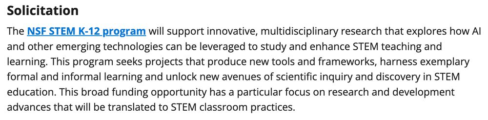 Solicitation The NSF STEM K-12 program will support innovative, multidisciplinary research that explores how AI and other emerging technologies can be leveraged to study and enhance STEM teaching and learning. This program seeks projects that produce new tools and frameworks, harness exemplary formal and informal learning and unlock new avenues of scientific inquiry and discovery in STEM education. This broad funding opportunity has a particular focus on research and development advances that will be translated to STEM classroom practices.
