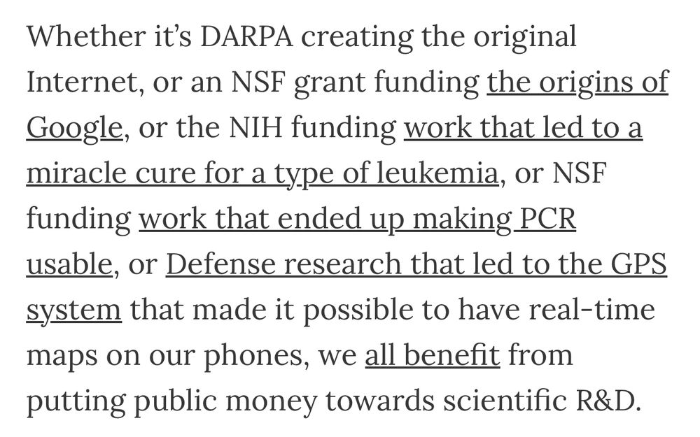 Whether it’s DARPA creating the original Internet, or an NSF grant funding the origins of Google, or the NIH funding work that led to a miracle cure for a type of leukemia, or NSF funding work that ended up making PCR usable, or Defense research that led to the GPS system that made it possible to have real-time maps on our phones, we all benefit from putting public money towards scientific R&D.
