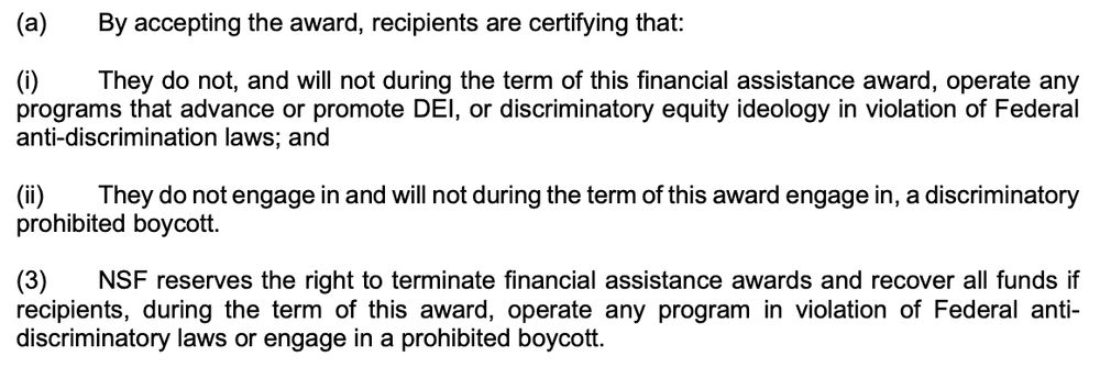 (a) By accepting the award, recipients are certifying that: (i) They do not, and will not during the term of this financial assistance award, operate any programs that advance or promote DEI, or discriminatory equity ideology in violation of Federal anti-discrimination laws; and (ii) They do not engage in and will not during the term of this award engage in, a discriminatory prohibited boycott. (3) NSF reserves the right to terminate financial assistance awards and recover all funds if recipients, during the term of this award, operate any program in violation of Federal antidiscriminatory laws or engage in a prohibited boycott.