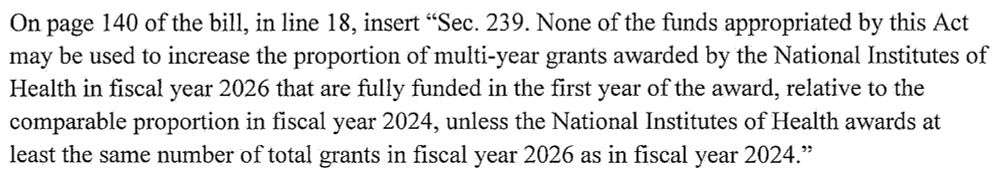 "Sec. 239. None of the funds appropriated by this Act may be used to increase the proportion of multi-year grants awarded by the National Institutes of Health in fiscal year 2026 that are fully funded in the first year of the award, relative to the comparable proportion in fiscal year 2024, unless the National Institutes of Health awards at least the same number of total grants in fiscal year 2026 as in fiscal year 2024."