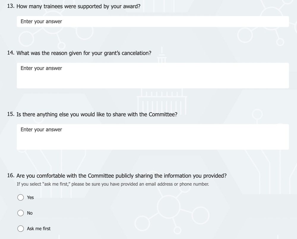 How many trainees were supported by your award?
Enter your answer
14.What was the reason given for your grant’s cancelation?
Enter your answer
15.Is there anything else you would like to share with the Committee?
Enter your answer
16.Are you comfortable with the Committee publicly sharing the information you provided? 
If you select “ask me first,” please be sure you have provided an email address or phone number.

Yes

No

Ask me first
