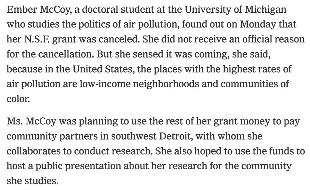 Ember McCoy, a doctoral student at the University of Michigan who studies the politics of air pollution, found out on Monday that her N.S.F. grant was canceled. She did not receive an official reason for the cancellation. But she sensed it was coming, she said, because in the United States, the places with the highest rates of air pollution are low-income neighborhoods and communities of color.

Ms. McCoy was planning to use the rest of her grant money to pay community partners in southwest Detroit, with whom she collaborates to conduct research. She also hoped to use the funds to host a public presentation about her research for the community she studies.
