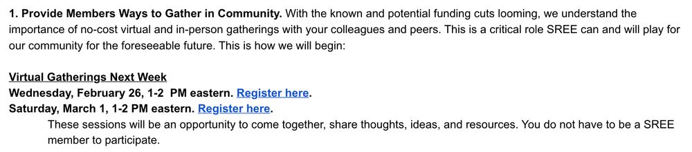 1. Provide Members Ways to Gather in Community. With the known and potential funding cuts looming, we understand the importance of no-cost virtual and in-person gatherings with your colleagues and peers. This is a critical role SREE can and will play for our community for the foreseeable future. This is how we will begin:

 

Virtual Gatherings Next Week 

Wednesday, February 26, 1-2  PM eastern. Register here.

Saturday, March 1, 1-2 PM eastern. Register here.

These sessions will be an opportunity to come together, share thoughts, ideas, and resources. You do not have to be a SREE member to participate.