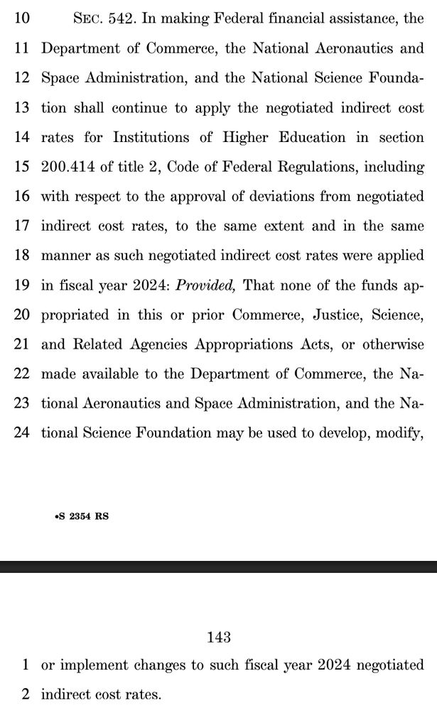10 SEC. 542. In making Federal financial assistance, the
11 Department of Commerce, the National Aeronautics and
12 Space Administration, and the National Science Founda13 tion shall continue to apply the negotiated indirect cost
14 rates for Institutions of Higher Education in section
15 200.414 of title 2, Code of Federal Regulations, including
16 with respect to the approval of deviations from negotiated
17 indirect cost rates, to the same extent and in the same
18 manner as such negotiated indirect cost rates were applied
19 in fiscal year 2024: Provided, That none of the funds ap20 propriated in this or prior Commerce, Justice, Science,
21 and Related Agencies Appropriations Acts, or otherwise
22 made available to the Department of Commerce, the Na23 tional Aeronautics and Space Administration, and the Na24 tional Science Foundation may be used to develop, modify, 
143
•S 2354 RS
1 or implement changes to such fiscal year 2024 negotiated
2 indirect cost rates.