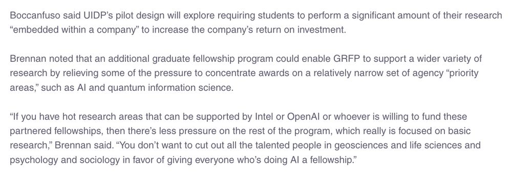 Boccanfuso said UIDP’s pilot design will explore requiring students to perform a significant amount of their research “embedded within a company” to increase the company’s return on investment. Brennan noted that an additional graduate fellowship program could enable GRFP to support a wider variety of research by relieving some of the pressure to concentrate awards on a relatively narrow set of agency “priority areas,” such as AI and quantum information science. “If you have hot research areas that can be supported by Intel or OpenAI or whoever is willing to fund these partnered fellowships, then there’s less pressure on the rest of the program, which really is focused on basic research,” Brennan said. “You don’t want to cut out all the talented people in geosciences and life sciences and psychology and sociology in favor of giving everyone who’s doing AI a fellowship.”