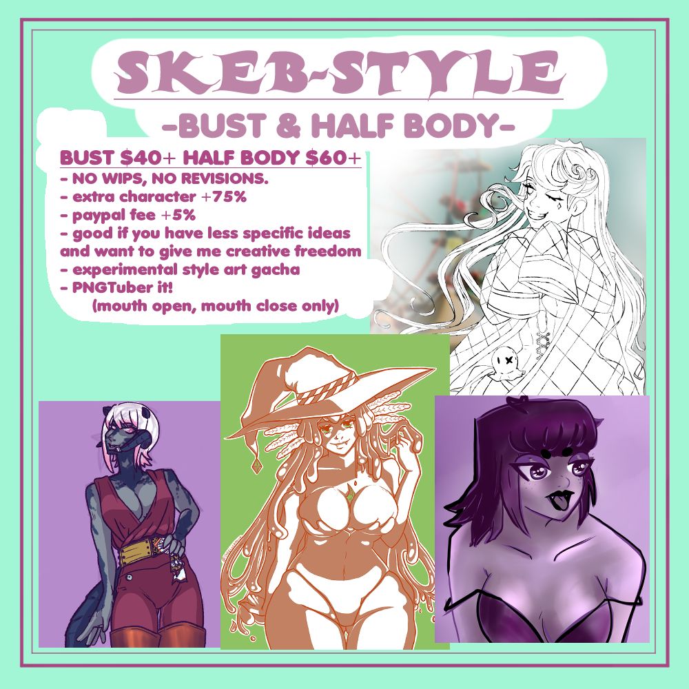 SKEB-STYLE
-BUST & HALF BODY-
BUST $40+ HALF BODY $60+
- NO WIPS, NO REVISIONS.
- extra character +75%
- paypal fee +5%
- good if you have less specific ideas and want to give me creative freedom
- experimental style art gacha
- PNGTuber it!
          (mouth open, mouth close only)