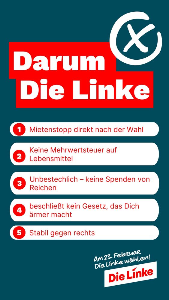 Darum Die Linke:
1.Mietenstopp direkt nach der Wahl
2.keine Mehrwertsteuer auf Lebensmittel 
3.Unbestechlich-keine Spenden von Reichen
4.beschliesst kein Gesetz, das dich ärmer macht
5. Stabil gegen Rechts. 

Am 23. Februar Die Linke wählen.